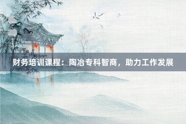 财务培训课程：陶冶专科智商，助力工作发展